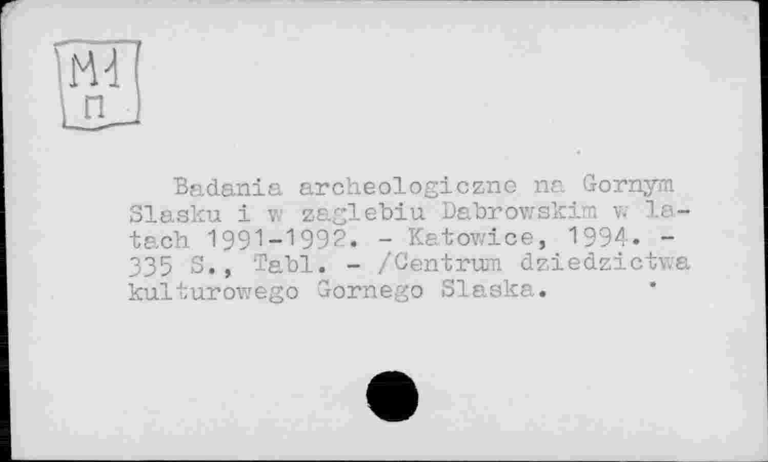 ﻿Badania archeologiczne na Gornym Slasku і vc zaglebiu Dabrowskim w la-tach 1991-1992. - Katowice, 1994. -335 S., Tabl. - /Centrum dziedzictwa kulturowego Gornego Slaska.